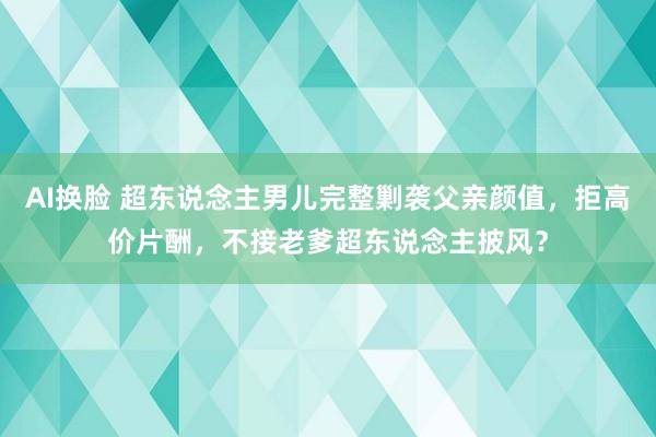 AI换脸 超东说念主男儿完整剿袭父亲颜值，拒高价片酬，不接老爹超东说念主披风？