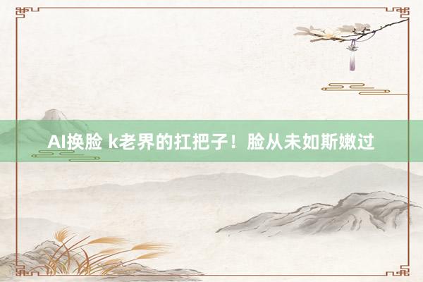 AI换脸 k老界的扛把子!脸从未如斯嫩过