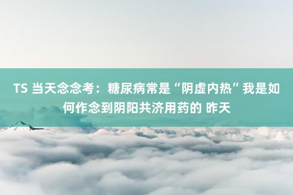 TS 当天念念考:糖尿病常是“阴虚内热”我是如何作念到阴阳共济用药的 昨天