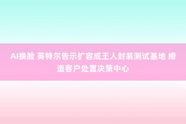 AI换脸 英特尔告示扩容成王人封装测试基地 缔造客户处置决策中心