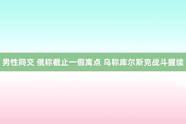 男性同交 俄称截止一假寓点 乌称库尔斯克战斗握续