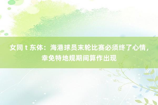 女同 t 东体：海港球员末轮比赛必须终了心情，幸免特地规期间算作出现