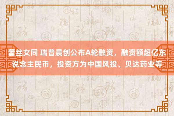 蕾丝女同 瑞普晨创公布A轮融资，融资额超亿东说念主民币，投资方为中国风投、贝达药业等