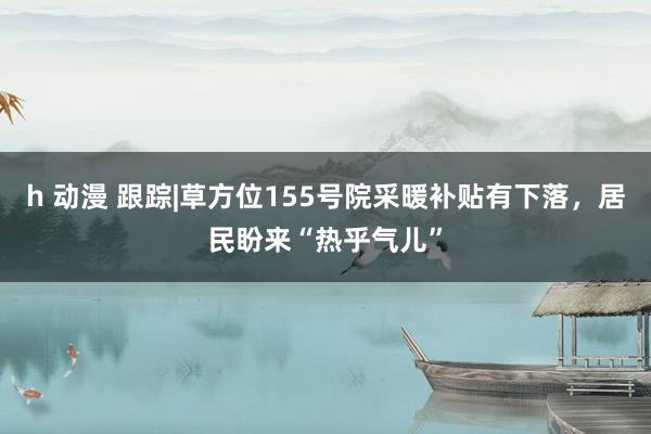 h 动漫 跟踪|草方位155号院采暖补贴有下落，居民盼来“热乎气儿”