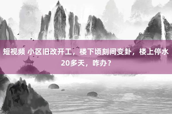 短视频 小区旧改开工，楼下顷刻间变卦，楼上停水20多天，咋办？