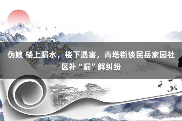 伪娘 楼上漏水，楼下遇害，青塔街谈民岳家园社区补“漏”解纠纷