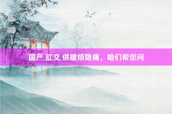 国产 肛交 供暖烦隐痛，咱们帮您问