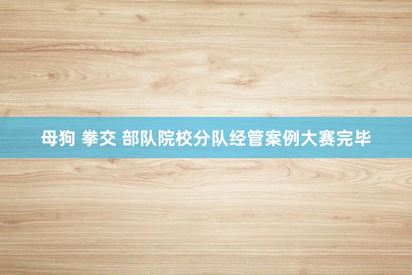 母狗 拳交 部队院校分队经管案例大赛完毕