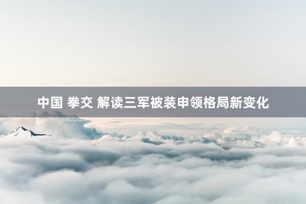 中国 拳交 解读三军被装申领格局新变化