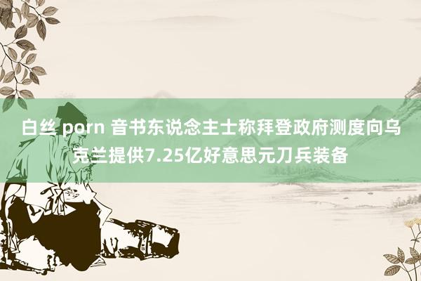 白丝 porn 音书东说念主士称拜登政府测度向乌克兰提供7.25亿好意思元刀兵装备