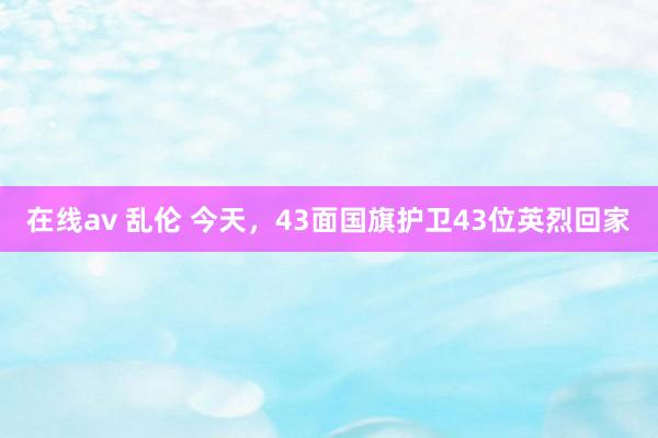在线av 乱伦 今天，43面国旗护卫43位英烈回家