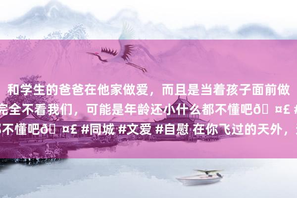 和学生的爸爸在他家做爱，而且是当着孩子面前做爱，太刺激了，孩子完全不看我们，可能是年龄还小什么都不懂吧🤣 #同城 #文爱 #自慰 在你飞过的天外，迎你回家