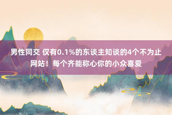 男性同交 仅有0.1%的东谈主知谈的4个不为止网站！每个齐能称心你的小众喜爱