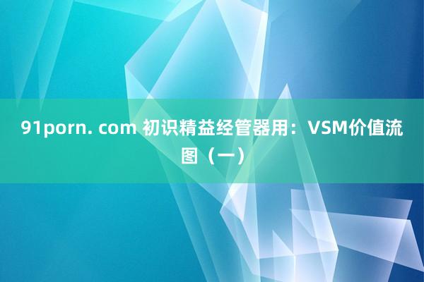 91porn. com 初识精益经管器用：VSM价值流图（一）