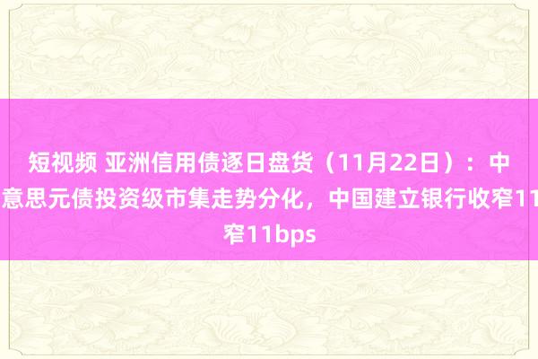 短视频 亚洲信用债逐日盘货（11月22日）：中资好意思元债投资级市集走势分化，中国建立银行收窄11bps