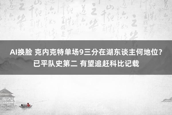 AI换脸 克内克特单场9三分在湖东谈主何地位？已平队史第二 有望追赶科比记载