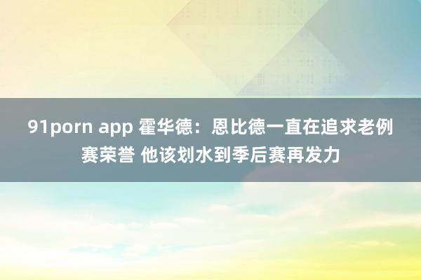 91porn app 霍华德：恩比德一直在追求老例赛荣誉 他该划水到季后赛再发力