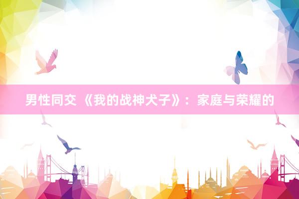 男性同交 《我的战神犬子》：家庭与荣耀的