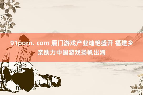 91porn. com 厦门游戏产业灿艳盛开 福建乡亲助力中国游戏扬帆出海
