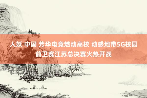 人妖 中国 芳华电竞燃动高校 动感地带5G校园前卫赛江苏总决赛火热开战