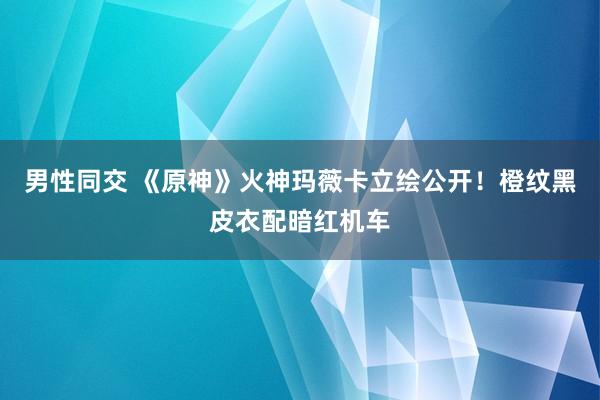 男性同交 《原神》火神玛薇卡立绘公开！橙纹黑皮衣配暗红机车