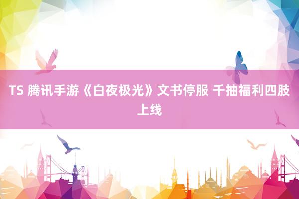 TS 腾讯手游《白夜极光》文书停服 千抽福利四肢上线