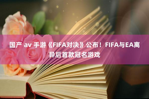 国产 av 手游《FIFA对决》公布！FIFA与EA离异后首款冠名游戏