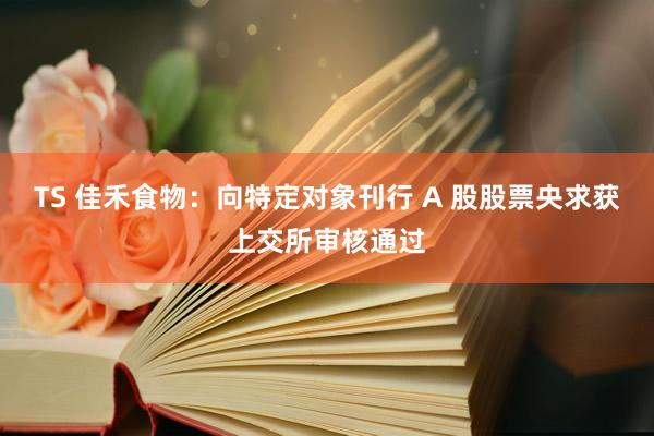 TS 佳禾食物：向特定对象刊行 A 股股票央求获上交所审核通过