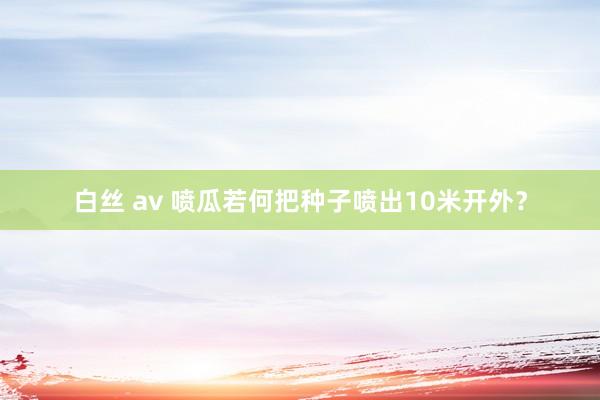 白丝 av 喷瓜若何把种子喷出10米开外？