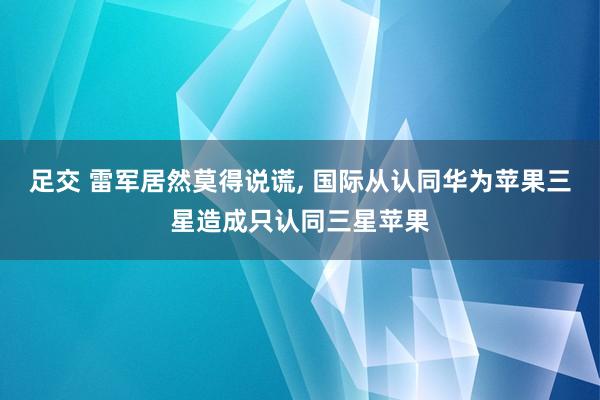 足交 雷军居然莫得说谎， 国际从认同华为苹果三星造成只认同三星苹果