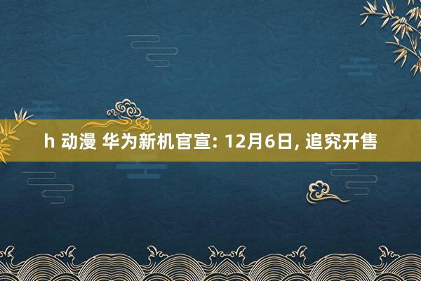 h 动漫 华为新机官宣: 12月6日， 追究开售