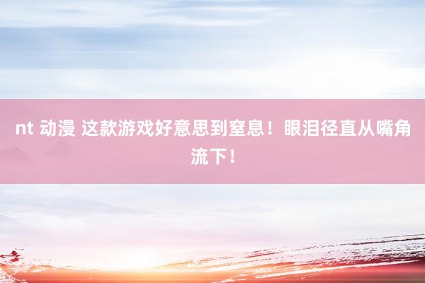 nt 动漫 这款游戏好意思到窒息！眼泪径直从嘴角流下！
