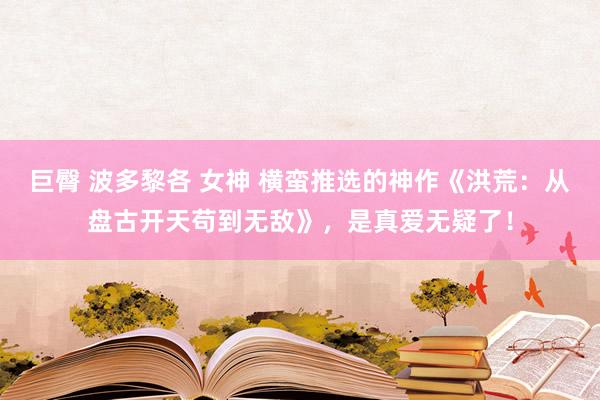 巨臀 波多黎各 女神 横蛮推选的神作《洪荒：从盘古开天苟到无敌》，是真爱无疑了！