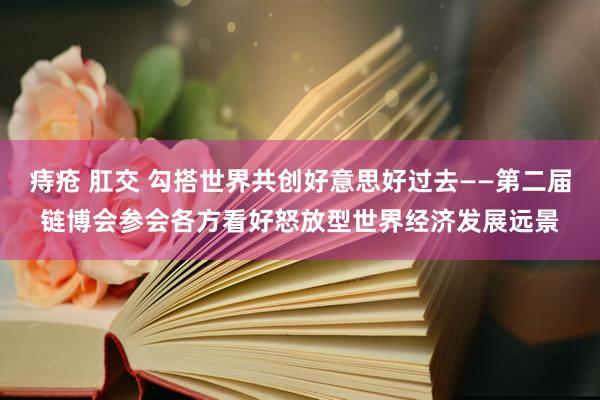 痔疮 肛交 勾搭世界共创好意思好过去——第二届链博会参会各方看好怒放型世界经济发展远景