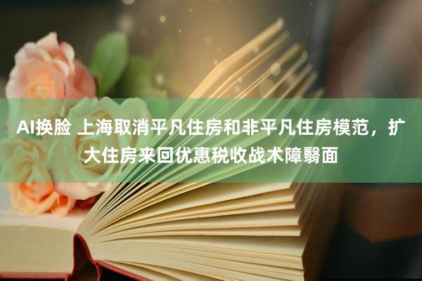 AI换脸 上海取消平凡住房和非平凡住房模范，扩大住房来回优惠税收战术障翳面