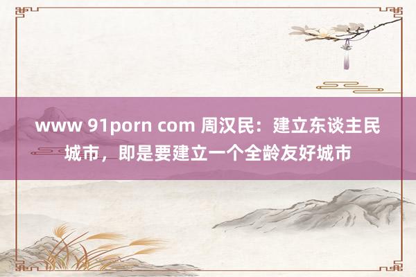 www 91porn com 周汉民：建立东谈主民城市，即是要建立一个全龄友好城市