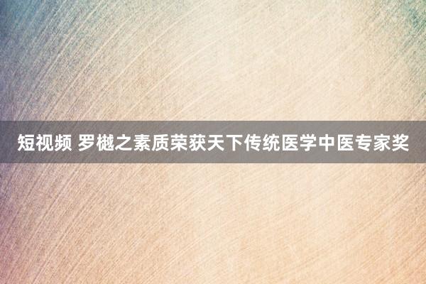 短视频 罗樾之素质荣获天下传统医学中医专家奖