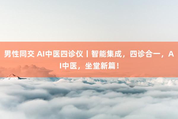 男性同交 AI中医四诊仪丨智能集成，四诊合一，AI中医，坐堂新篇！