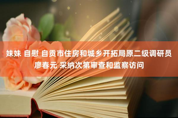 妹妹 自慰 自贡市住房和城乡开拓局原二级调研员廖春元 采纳次第审查和监察访问