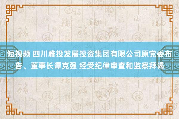 短视频 四川雅投发展投资集团有限公司原党委布告、董事长谭克强 经受纪律审查和监察拜谒