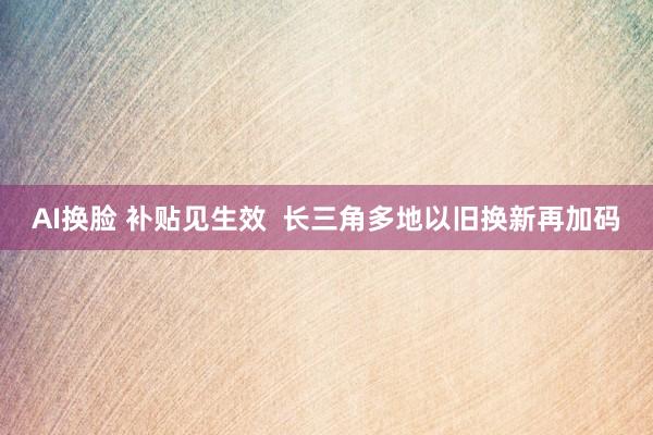 AI换脸 补贴见生效  长三角多地以旧换新再加码