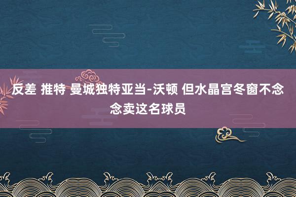 反差 推特 曼城独特亚当-沃顿 但水晶宫冬窗不念念卖这名球员