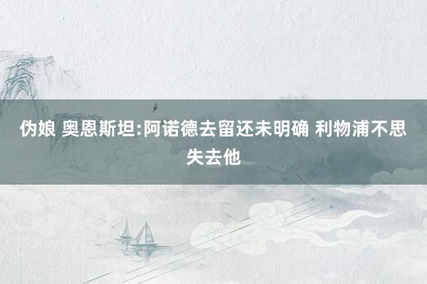 伪娘 奥恩斯坦:阿诺德去留还未明确 利物浦不思失去他