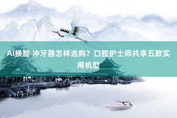AI换脸 冲牙器怎样选购？口腔护士师共享五款实用机型