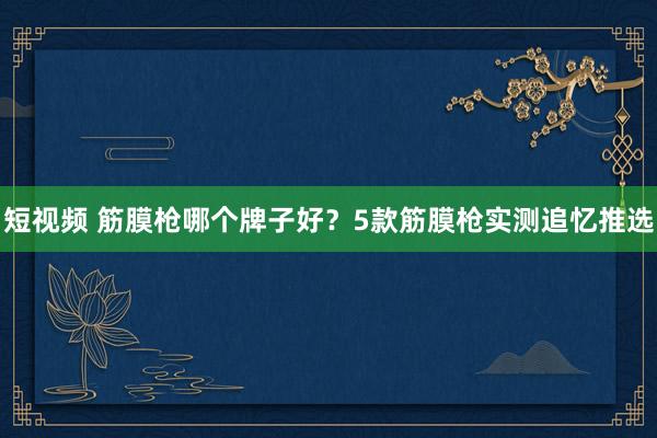 短视频 筋膜枪哪个牌子好？5款筋膜枪实测追忆推选