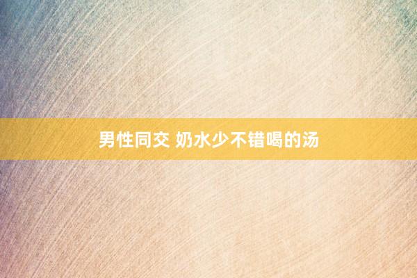 男性同交 奶水少不错喝的汤