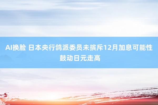 AI换脸 日本央行鸽派委员未摈斥12月加息可能性 鼓动日元走高