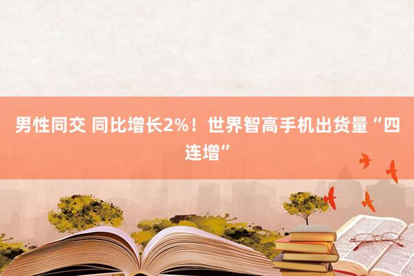男性同交 同比增长2%！世界智高手机出货量“四连增”