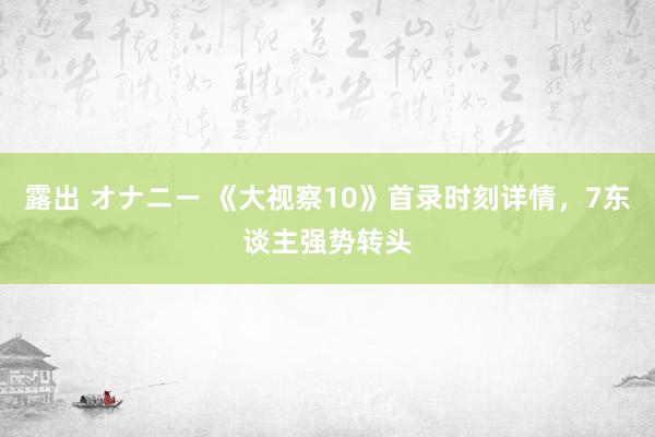 露出 オナニー 《大视察10》首录时刻详情，7东谈主强势转头