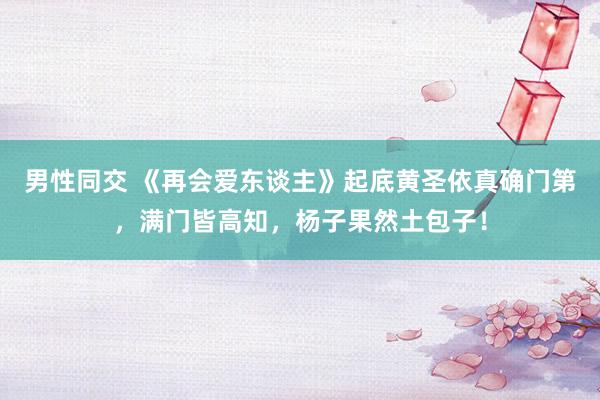 男性同交 《再会爱东谈主》起底黄圣依真确门第，满门皆高知，杨子果然土包子！